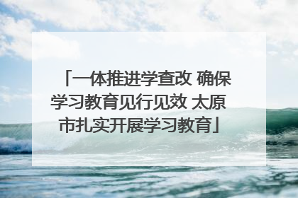 一体推进学查改 确保学习教育见行见效 太原市扎实开展学习教育