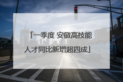 一季度 安徽高技能人才同比新增超四成