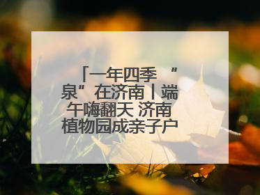 一年四季 “泉”在济南丨端午嗨翻天 济南植物园成亲子户外热门打卡地