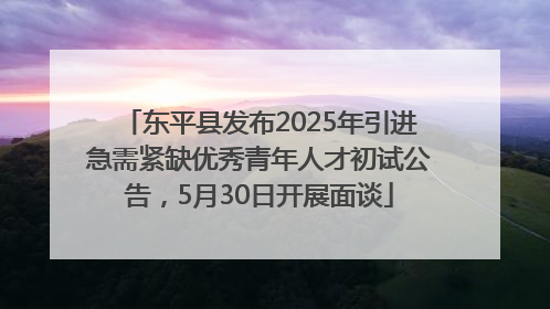 东平县发布2025年引进急需紧缺优秀青年人才初试公告，5月30日开展面谈