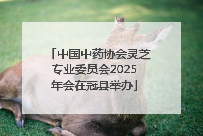 中国中药协会灵芝专业委员会2025年会在冠县举办