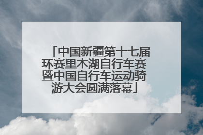 中国新疆第十七届环赛里木湖自行车赛暨中国自行车运动骑游大会圆满落幕