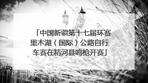 中国新疆第十七届环赛里木湖（国际）公路自行车赛在精河县鸣枪开赛