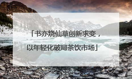 书亦烧仙草创新求变，以年轻化破局茶饮市场