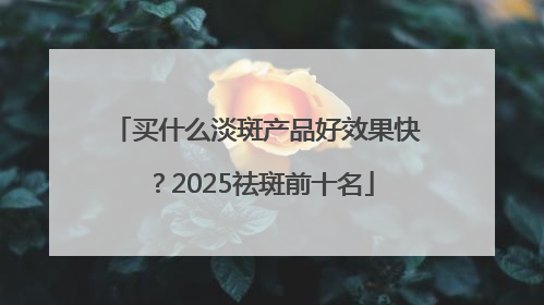 买什么淡斑产品好效果快？2025祛斑前十名