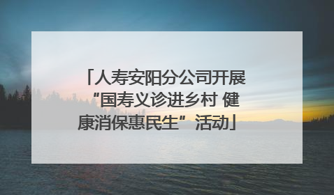 人寿安阳分公司开展“国寿义诊进乡村 健康消保惠民生”活动