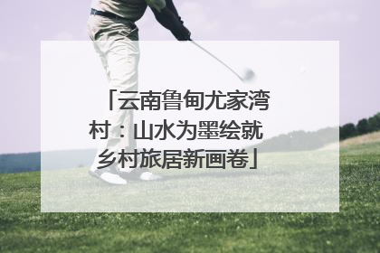 云南鲁甸尤家湾村：山水为墨绘就乡村旅居新画卷
