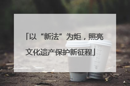 以“新法”为炬，照亮文化遗产保护新征程