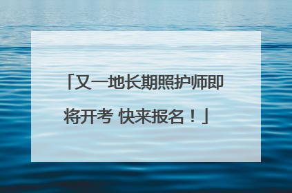 又一地长期照护师即将开考 快来报名！