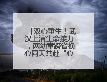 双心重生！武汉上演生命接力，两幼童跨省换心同天共赴“心”生之旅