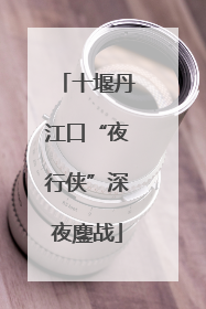 十堰丹江口“夜行侠”深夜鏖战