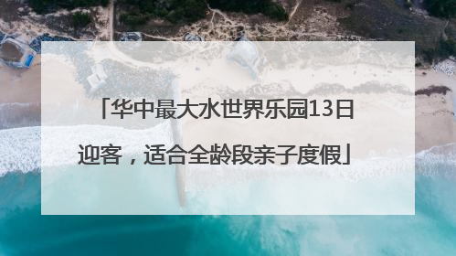 华中最大水世界乐园13日迎客，适合全龄段亲子度假