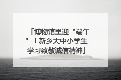 博物馆里迎“端午”！新乡大中小学生学习致敬诚信精神