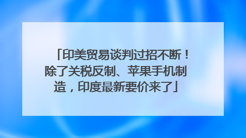 印美贸易谈判过招不断！除了关税反制、苹果手机制造，印度最新要价来了