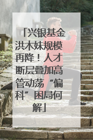 兴银基金洪木妹规模再降！人才断层叠加高管动荡“偏科”困局何解