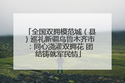 全国双拥模范城（县）巡礼新疆乌鲁木齐市：同心浇灌双拥花 团结铸就军民情