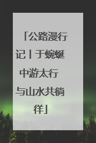 公路漫行记丨于蜿蜒中游太行 与山水共徜徉