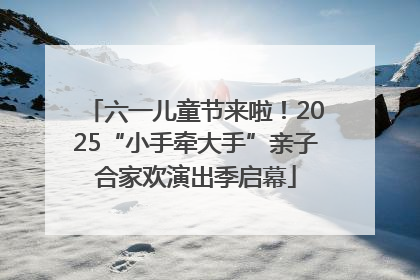 六一儿童节来啦！2025“小手牵大手”亲子合家欢演出季启幕