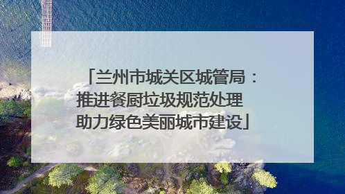 兰州市城关区城管局：推进餐厨垃圾规范处理 助力绿色美丽城市建设