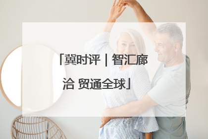 冀时评｜智汇廊洽 贸通全球