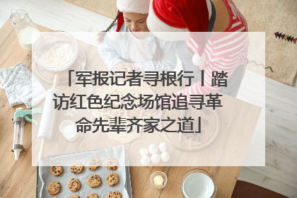 军报记者寻根行丨踏访红色纪念场馆追寻革命先辈齐家之道