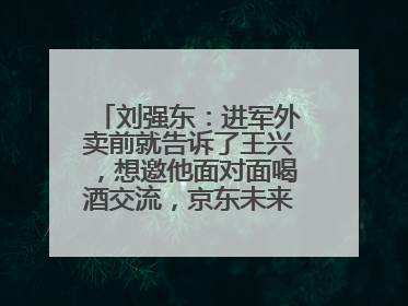 刘强东：进军外卖前就告诉了王兴，想邀他面对面喝酒交流，京东未来会打造一种与美团不同的商业模式