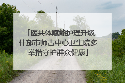 医共体赋能护理升级 什邡市师古中心卫生院多举措守护群众健康