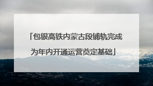 包银高铁内蒙古段铺轨完成 为年内开通运营奠定基础