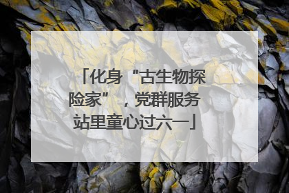 化身“古生物探险家”，党群服务站里童心过六一