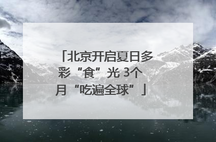北京开启夏日多彩“食”光 3个月“吃遍全球”