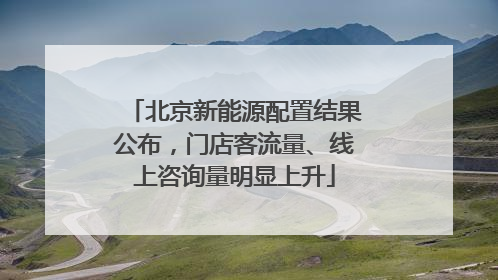北京新能源配置结果公布，门店客流量、线上咨询量明显上升