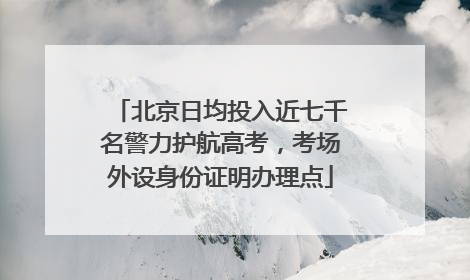 北京日均投入近七千名警力护航高考，考场外设身份证明办理点