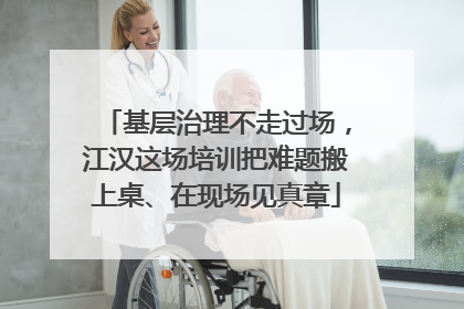 基层治理不走过场，江汉这场培训把难题搬上桌、在现场见真章
