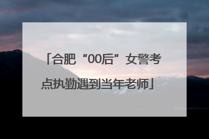 合肥“00后”女警考点执勤遇到当年老师
