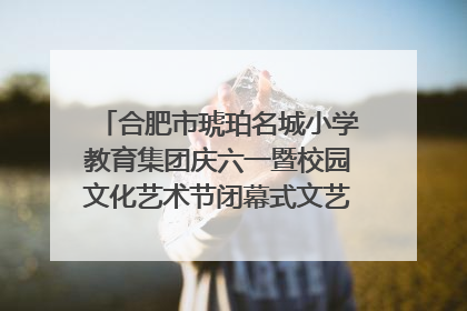 合肥市琥珀名城小学教育集团庆六一暨校园文化艺术节闭幕式文艺汇演圆满举行