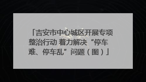 吉安市中心城区开展专项整治行动 着力解决“停车难、停车乱”问题（图）