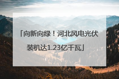 向新向绿！河北风电光伏装机达1.23亿千瓦