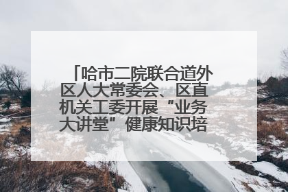 哈市二院联合道外区人大常委会、区直机关工委开展“业务大讲堂”健康知识培训暨大型义诊活动