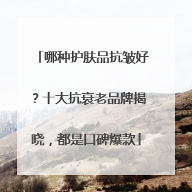 哪种护肤品抗皱好？十大抗衰老品牌揭晓，都是口碑爆款