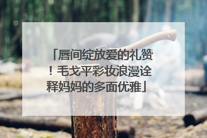 唇间绽放爱的礼赞！毛戈平彩妆浪漫诠释妈妈的多面优雅