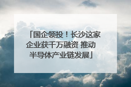 国企领投!长沙这家企业获千万融资 推动半导体产业链发展