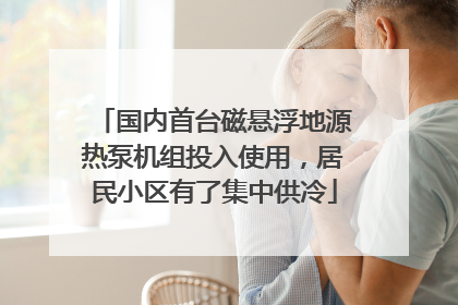 国内首台磁悬浮地源热泵机组投入使用，居民小区有了集中供冷