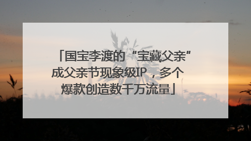 国宝李渡的“宝藏父亲”成父亲节现象级IP，多个爆款创造数千万流量