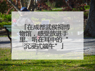 在成都武侯祠博物馆，感受放进手里、听在耳中的“沉浸式端午”