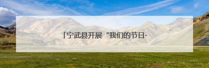 宁武县开展“我们的节日·端午”文化主题系列活动