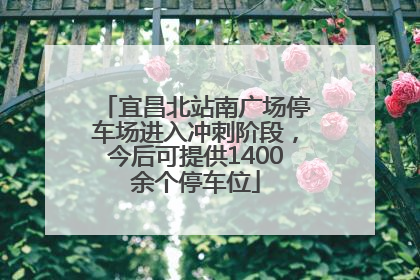 宜昌北站南广场停车场进入冲刺阶段，今后可提供1400余个停车位
