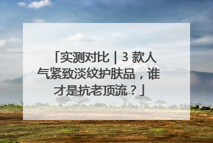 实测对比｜3 款人气紧致淡纹护肤品，谁才是抗老顶流？