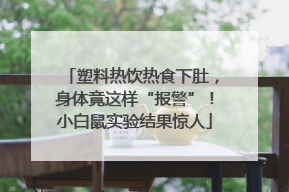 塑料热饮热食下肚，身体竟这样“报警”！小白鼠实验结果惊人