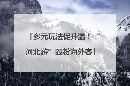 多元玩法促升温！“河北游”圈粉海外客