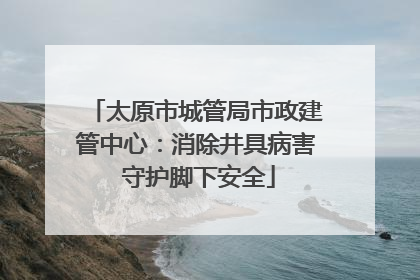 太原市城管局市政建管中心：消除井具病害 守护脚下安全
